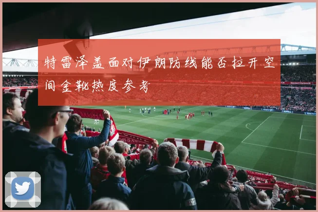 特雷泽盖面对伊朗防线能否拉开空间金靴热度参考