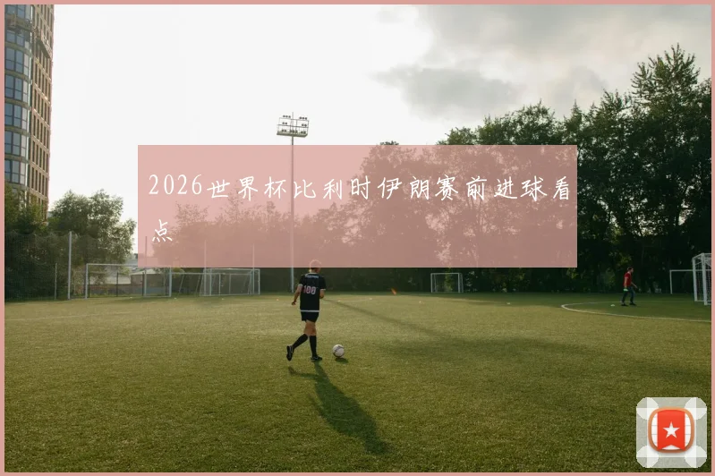 2026世界杯比利时伊朗赛前进球看点
