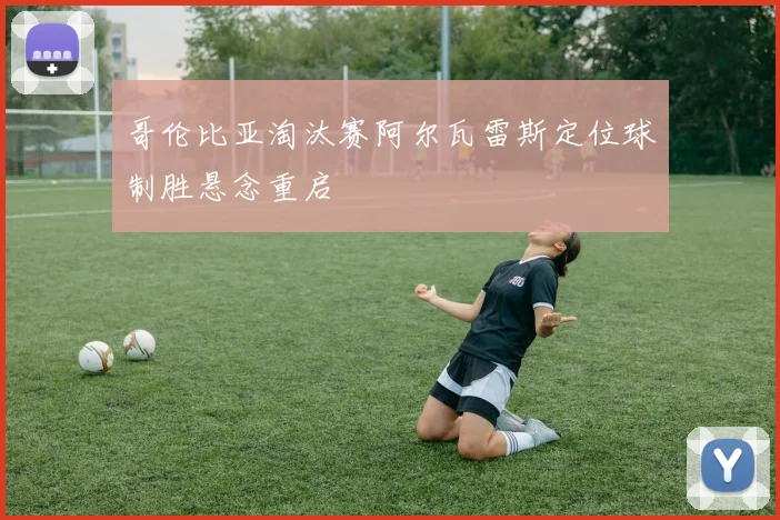 哥伦比亚淘汰赛阿尔瓦雷斯定位球制胜悬念重启