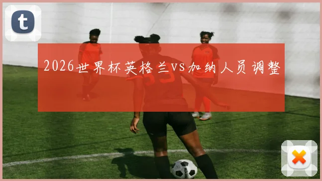 2026世界杯英格兰vs加纳人员调整