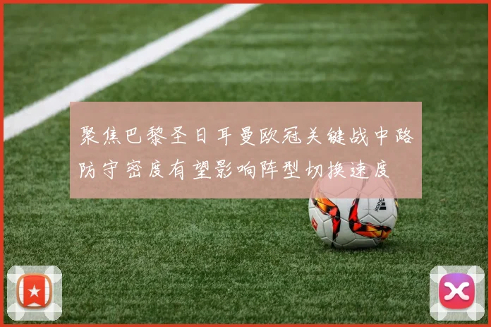 聚焦巴黎圣日耳曼欧冠关键战中路防守密度有望影响阵型切换速度
