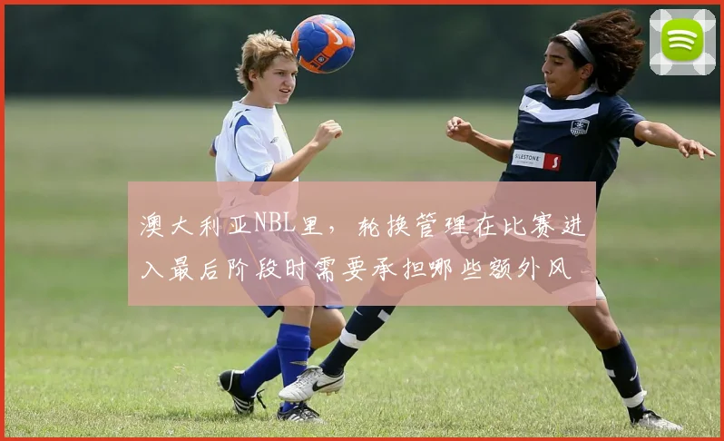 澳大利亚NBL里，轮换管理在比赛进入最后阶段时需要承担哪些额外风险