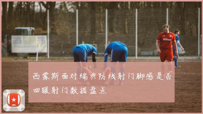 西蒙斯面对瑞典防线射门脚感是否回暖射门数据盘点