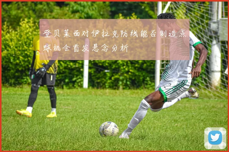 登贝莱面对伊拉克防线能否制造点球机会首发悬念分析