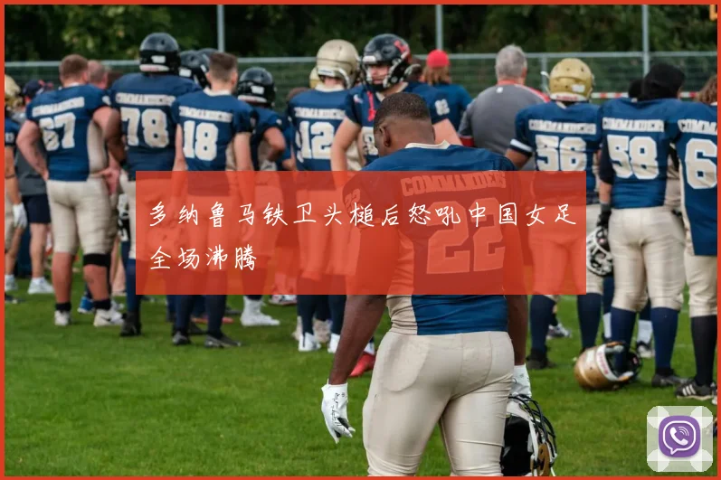 多纳鲁马铁卫头槌后怒吼中国女足全场沸腾