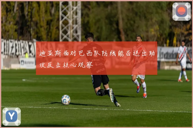 迪亚斯面对巴西队防线能否送出助攻反击核心观察