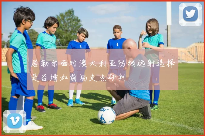 居勒尔面对澳大利亚防线远射选择是否增加前场支点研判