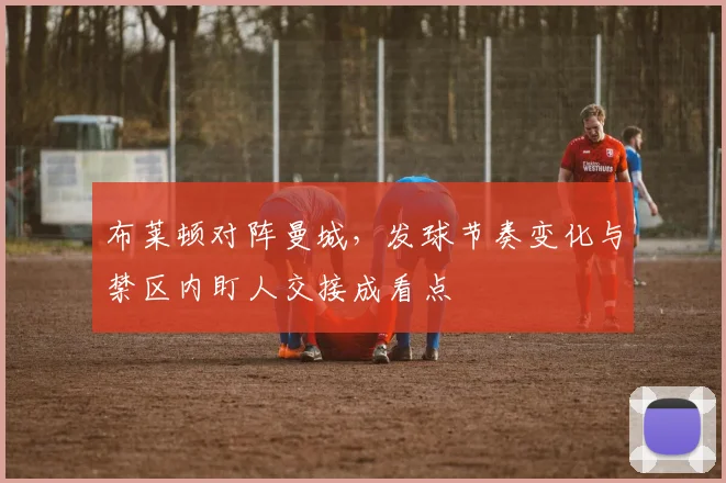 布莱顿对阵曼城,发球节奏变化与禁区内盯人交接成看点