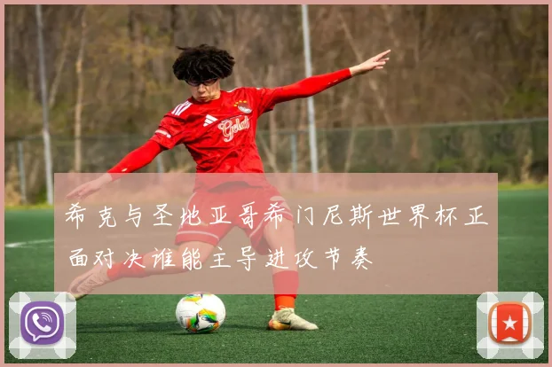 希克与圣地亚哥希门尼斯世界杯正面对决谁能主导进攻节奏