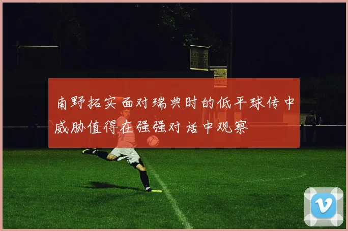 南野拓实面对瑞典时的低平球传中威胁值得在强强对话中观察