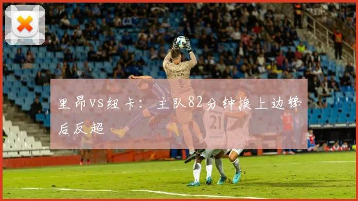 里昂vs纽卡：主队82分钟换上边锋后反超