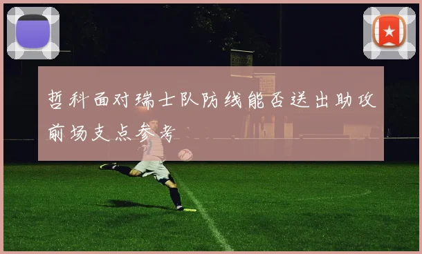哲科面对瑞士队防线能否送出助攻前场支点参考