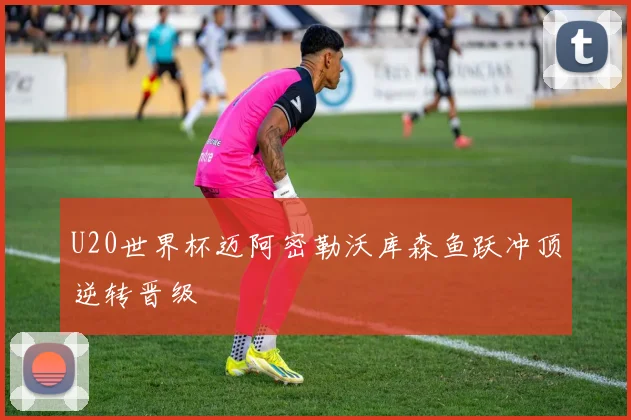 U20世界杯迈阿密勒沃库森鱼跃冲顶逆转晋级