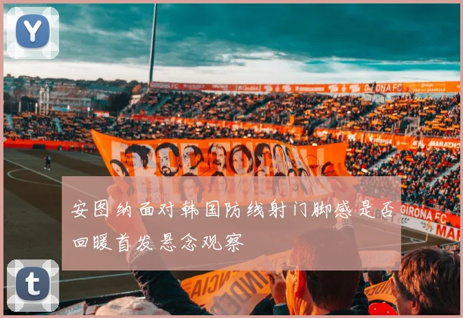 安图纳面对韩国防线射门脚感是否回暖首发悬念观察