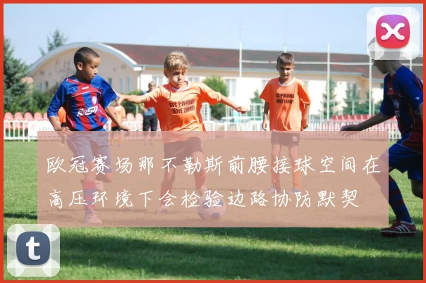 欧冠赛场那不勒斯前腰接球空间在高压环境下会检验边路协防默契