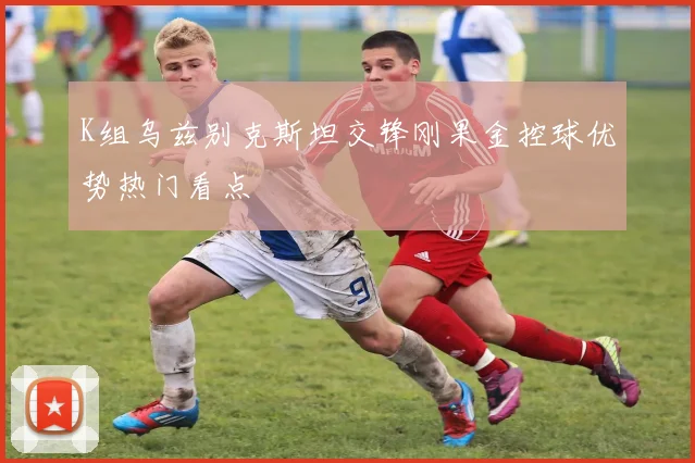 K组乌兹别克斯坦交锋刚果金控球优势热门看点