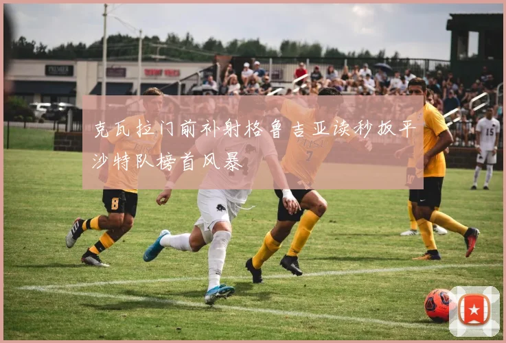 克瓦拉门前补射格鲁吉亚读秒扳平沙特队榜首风暴