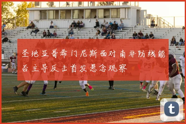 圣地亚哥希门尼斯面对南非防线能否主导反击首发悬念观察