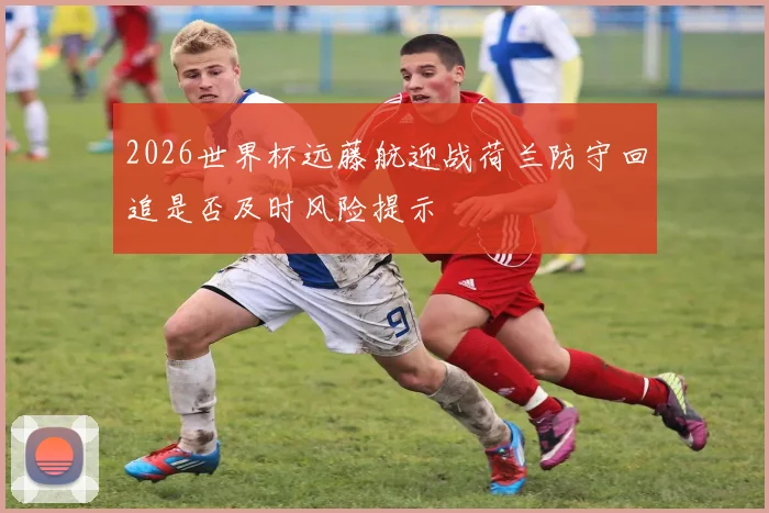 2026世界杯远藤航迎战荷兰防守回追是否及时风险提示