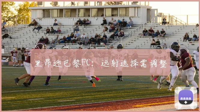 里昂迎巴黎FC：远射选择需调整