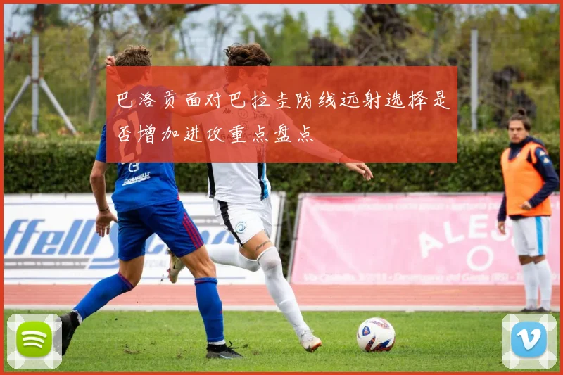 巴洛贡面对巴拉圭防线远射选择是否增加进攻重点盘点