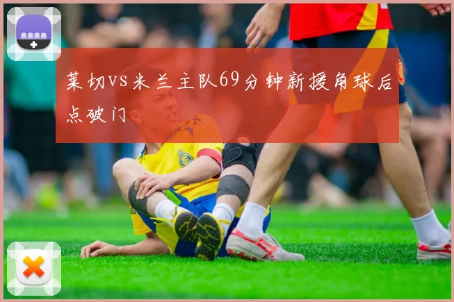 莱切vs米兰主队69分钟新援角球后点破门