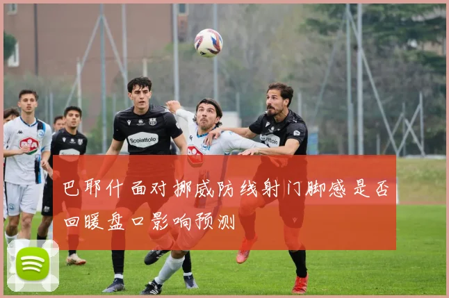 巴耶什面对挪威防线射门脚感是否回暖盘口影响预测