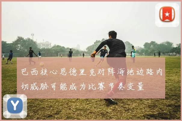 巴西核心恩德里克对阵海地边路内切威胁可能成为比赛节奏变量