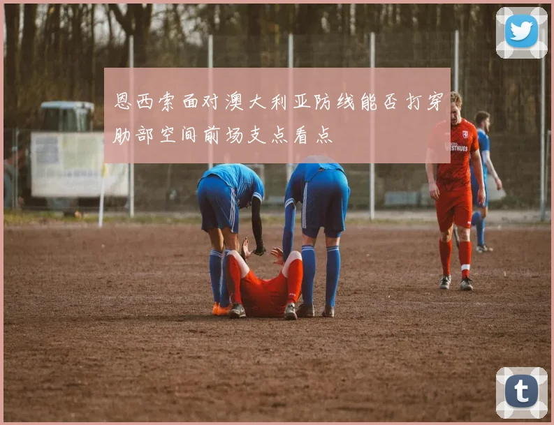 恩西索面对澳大利亚防线能否打穿肋部空间前场支点看点