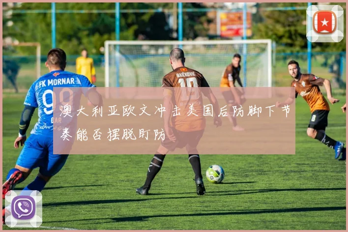 澳大利亚欧文冲击美国后防脚下节奏能否摆脱盯防