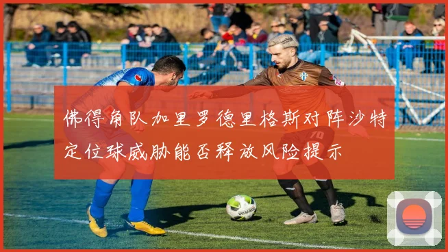 佛得角队加里罗德里格斯对阵沙特定位球威胁能否释放风险提示