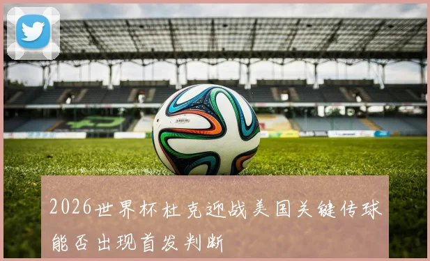 2026世界杯杜克迎战美国关键传球能否出现首发判断
